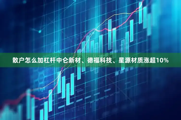 散户怎么加杠杆中仑新材、德福科技、星源材质涨超10%