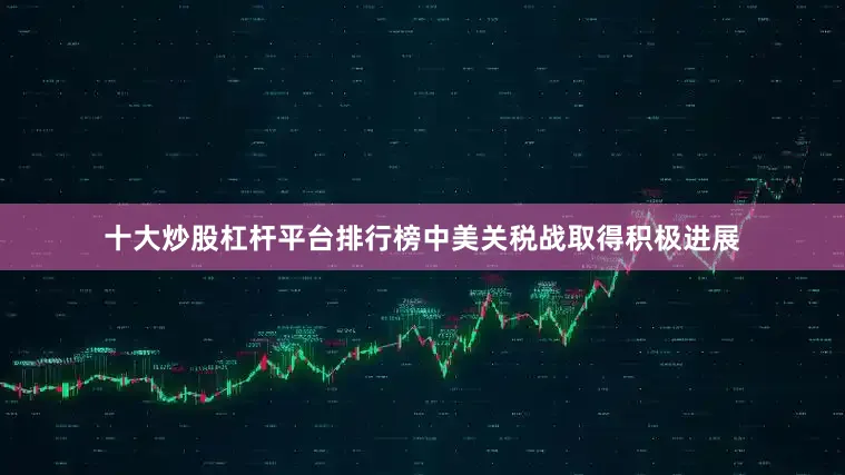 十大炒股杠杆平台排行榜中美关税战取得积极进展