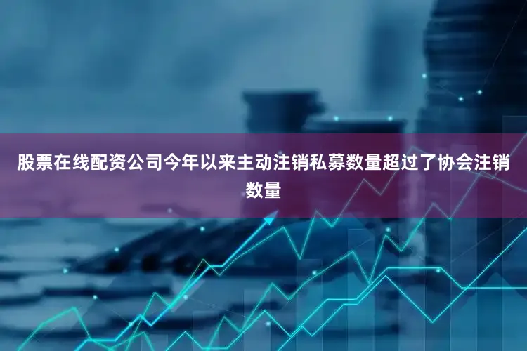 股票在线配资公司今年以来主动注销私募数量超过了协会注销数量