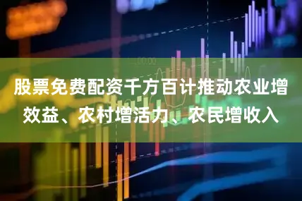 股票免费配资千方百计推动农业增效益、农村增活力、农民增收入