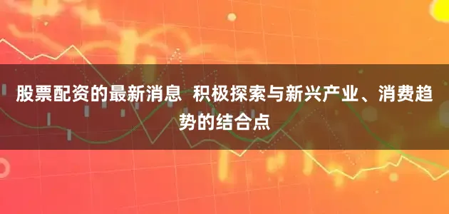 股票配资的最新消息  积极探索与新兴产业、消费趋势的结合点