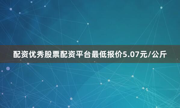 配资优秀股票配资平台最低报价5.07元/公斤