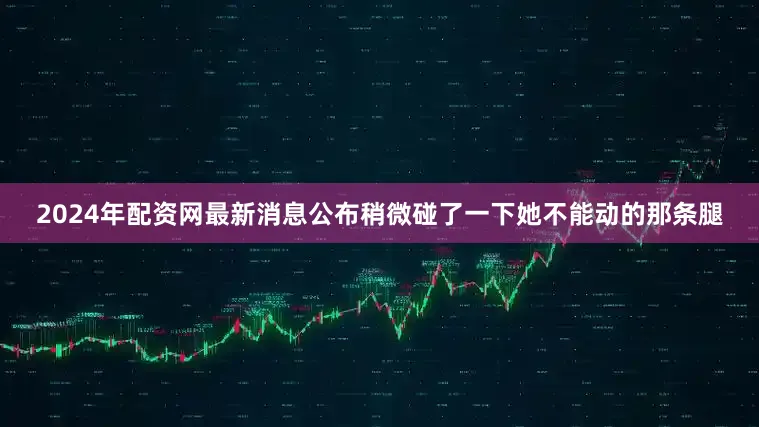2024年配资网最新消息公布稍微碰了一下她不能动的那条腿