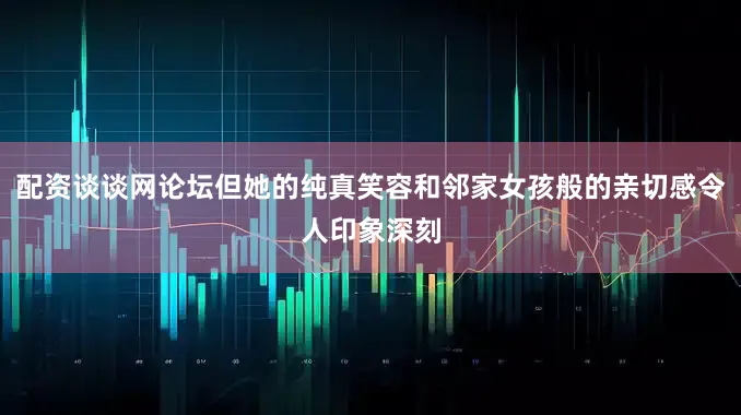 配资谈谈网论坛但她的纯真笑容和邻家女孩般的亲切感令人印象深刻