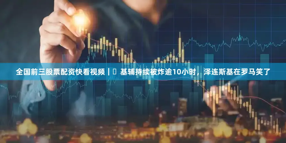 全国前三股票配资快看视频｜​基辅持续被炸逾10小时，泽连斯基在罗马笑了