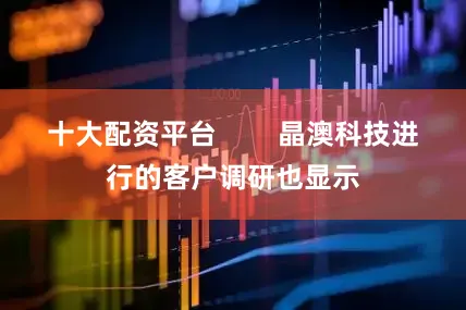 十大配资平台        晶澳科技进行的客户调研也显示