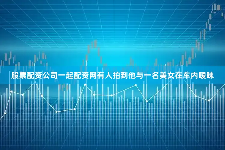股票配资公司一起配资网有人拍到他与一名美女在车内暧昧