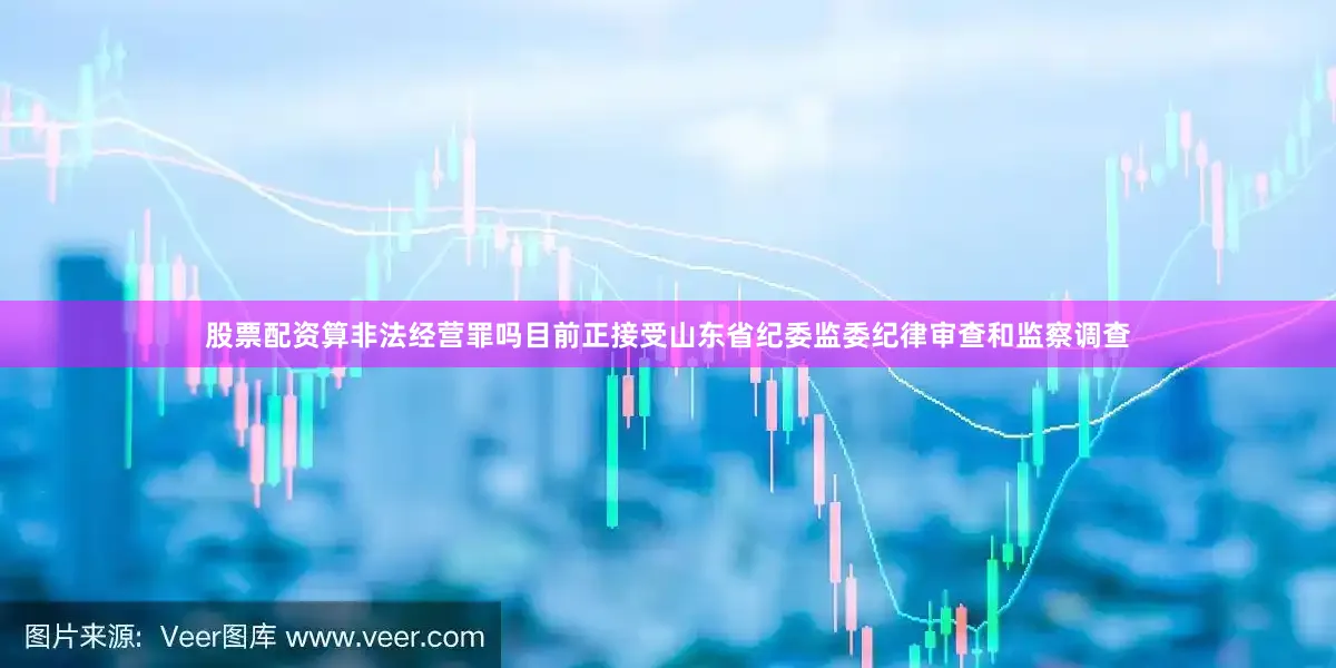 股票配资算非法经营罪吗目前正接受山东省纪委监委纪律审查和监察调查