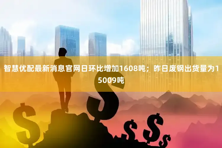 智慧优配最新消息官网日环比增加1608吨；昨日废钢出货量为15009吨
