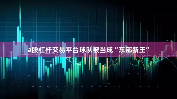 a股杠杆交易平台球队被当成“东部新王”
