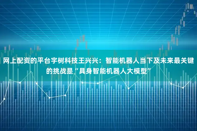 网上配资的平台宇树科技王兴兴：智能机器人当下及未来最关键的挑战是“具身智能机器人大模型”