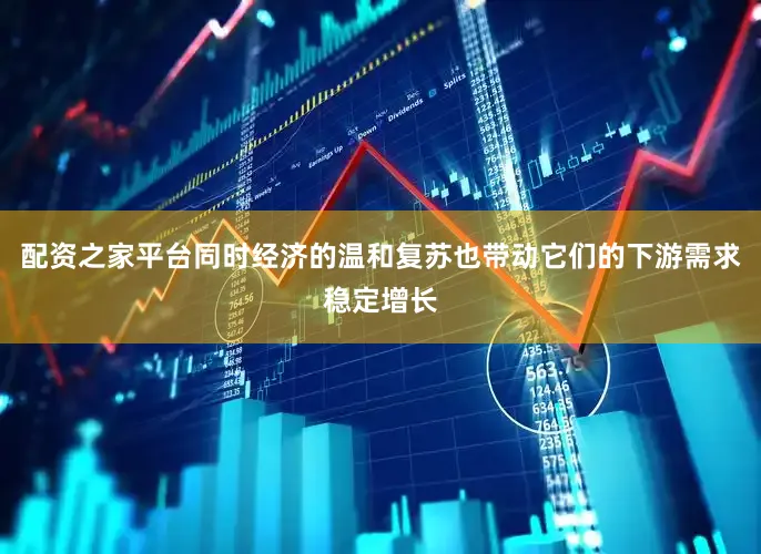 配资之家平台同时经济的温和复苏也带动它们的下游需求稳定增长