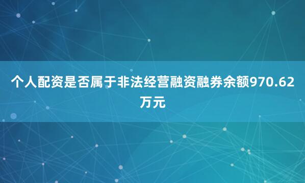 个人配资是否属于非法经营融资融券余额970.62万元