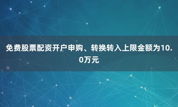免费股票配资开户申购、转换转入上限金额为10.0万元
