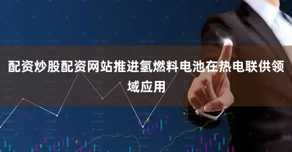 配资炒股配资网站推进氢燃料电池在热电联供领域应用